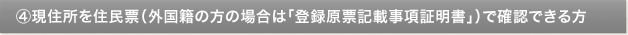 ④現住所を住民票（外国籍の方の場合は「登録原票記載事項証明書」）で確認できる方